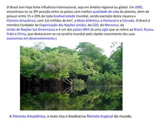 O Brasil tem hoje forte influência internacional, seja em âmbito regional ou global. Em  2005 , encontrava-se na 39ª posição entre os países com melhor  qualidade de vida  do planeta, além de possuir entre 15 e 20% de toda  biodiversidade  mundial, sendo exemplo desta riqueza a  Floresta Amazônica , com 3,6 milhões de km², a  Mata Atlântica , o  Pantanal  e o  Cerrado . O Brasil é membro fundador da  Organização das Nações Unidas , do  G20 , do  Mercosul , da  União de Nações Sul-Americanas  e é um dos  países BRIC  (é uma  sigla  que se refere ao  Brasil ,  Rússia ,  Índia  e  China , que destacaram-se no cenário mundial pelo rápido crescimento das suas  economias em desenvolvimento .) A  Floresta Amazônica , a mais rica e biodiversa  floresta tropical  do mundo. 