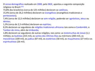 O  censo demográfico  realizado em  2000 , pelo  IBGE , apontou a seguinte composição religiosa no Brasil: [165] 73,8% dos brasileiros (cerca de 125 milhões) declaram-se  católicos ; 15,4% (cerca de 26,2 milhões) declaram-se  evangélicos  (evangélicos tradicionais e  pentecostais ); 7,4% (cerca de 12,5 milhões) declaram-se  sem religião , podendo ser  agnósticos ,  ateus  ou  deístas ; 1,3% (cerca de 2,3 milhões) declaram-se  espíritas ; 0,3% declaram-se seguidores de  religiões tradicionais africanas  tais como o  Candomblé , o  Tambor-de-mina , além da  Umbanda ; 1,8% declaram-se seguidores de outras religiões, tais como: as  testemunhas de Jeová  (1,1 milhão), os  budistas  (215 mil), os  santos dos Últimos Dias  ou mórmons (200 mil), os  messiânicos  (109 mil), os  judeus  (87 mil), os  esotéricos  (58 mil), os  muçulmanos  (27 mil) e os  espiritualistas  (26 mil). 