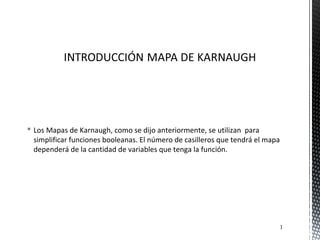  Los Mapas de Karnaugh, como se dijo anteriormente, se utilizan para
simplificar funciones booleanas. El número de casilleros que tendrá el mapa
dependerá de la cantidad de variables que tenga la función.
1
 