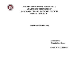 REPÚBLICA BOLIVARIANA DE VENEZUELA
UNIVERSIDAD “FERMÍN TORO”
FACULTAD DE CIENCIAS JURÍDICAS Y POLÍTICAS
ESCUELA DE DERECHO
MAPA SLIDESHARE 10%
Estudiante:
Ricardo Rodríguez
CEDULA: V-22.194.644
 