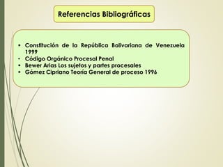 Referencias Bibliográficas
 Constitución de la República Bolivariana de Venezuela
1999
• Código Orgánico Procesal Penal
 Bewer Arias Los sujetos y partes procesales
 Gómez Cipriano Teoría General de proceso 1996
 