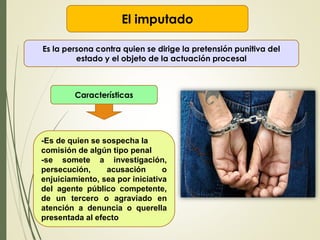 El imputado
Es la persona contra quien se dirige la pretensión punitiva del
estado y el objeto de la actuación procesal
Características
-Es de quien se sospecha la
comisión de algún tipo penal
-se somete a investigación,
persecución, acusación o
enjuiciamiento, sea por iniciativa
del agente público competente,
de un tercero o agraviado en
atención a denuncia o querella
presentada al efecto
 