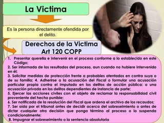 La Victima
Es la persona directamente ofendida por
el delito.
Derechos de la Victima
Art 120 COPP
1. Presentar querella e intervenir en el proceso conforme a lo establecido en este
Código;
2. Ser informada de los resultados del proceso, aun cuando no hubiere intervenido
en él;
3. Solicitar medidas de protección frente a probables atentados en contra suya o
de su familia; 4. Adherirse a la acusación del Fiscal o formular una acusación
particular propia contra el imputado en los delitos de acción pública; o una
acusación privada en los delitos dependientes de instancia de parte;
5. Ejercer las acciones civiles con el objeto de reclamar la responsabilidad civil
proveniente del hecho punible;
6. Ser notificada de la resolución del Fiscal que ordena el archivo de los recaudos;
7. Ser oída por el tribunal antes de decidir acerca del sobreseimiento o antes de
dictar cualquier otra decisión que ponga término al proceso o lo suspenda
condicionalmente;
8. Impugnar el sobreseimiento o la sentencia absolutoria
 