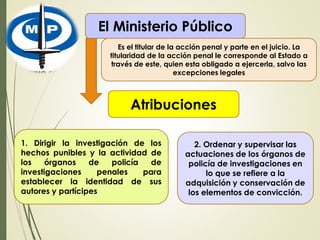 El Ministerio Público
Es el titular de la acción penal y parte en el juicio. La
titularidad de la acción penal le corresponde al Estado a
través de este, quien esta obligado a ejercerla, salvo las
excepciones legales
Atribuciones
1. Dirigir la investigación de los
hechos punibles y la actividad de
los órganos de policía de
investigaciones penales para
establecer la identidad de sus
autores y partícipes
2. Ordenar y supervisar las
actuaciones de los órganos de
policía de investigaciones en
lo que se refiere a la
adquisición y conservación de
los elementos de convicción.
 