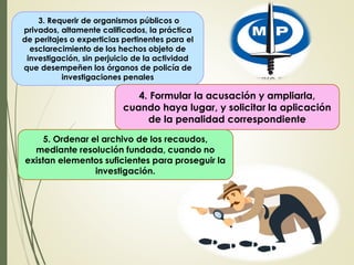 3. Requerir de organismos públicos o
privados, altamente calificados, la práctica
de peritajes o experticias pertinentes para el
esclarecimiento de los hechos objeto de
investigación, sin perjuicio de la actividad
que desempeñen los órganos de policía de
investigaciones penales
4. Formular la acusación y ampliarla,
cuando haya lugar, y solicitar la aplicación
de la penalidad correspondiente
5. Ordenar el archivo de los recaudos,
mediante resolución fundada, cuando no
existan elementos suficientes para proseguir la
investigación.
 