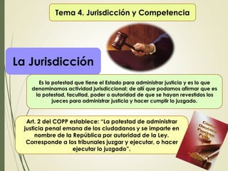 Tema 4. Jurisdicción y Competencia
La Jurisdicción
Es la potestad que tiene el Estado para administrar justicia y es lo que
denominamos actividad jurisdiccional; de allí que podamos afirmar que es
la potestad, facultad, poder o autoridad de que se hayan revestidos los
jueces para administrar justicia y hacer cumplir lo juzgado.
Art. 2 del COPP establece: “La potestad de administrar
justicia penal emana de los ciudadanos y se imparte en
nombre de la República por autoridad de la Ley.
Corresponde a los tribunales juzgar y ejecutar, o hacer
ejecutar lo juzgado”.
 