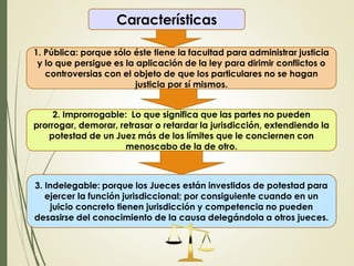 Características
1. Pública: porque sólo éste tiene la facultad para administrar justicia
y lo que persigue es la aplicación de la ley para dirimir conflictos o
controversias con el objeto de que los particulares no se hagan
justicia por sí mismos.
2. Improrrogable: Lo que significa que las partes no pueden
prorrogar, demorar, retrasar o retardar la jurisdicción, extendiendo la
potestad de un Juez más de los límites que le conciernen con
menoscabo de la de otro.
3. Indelegable: porque los Jueces están investidos de potestad para
ejercer la función jurisdiccional; por consiguiente cuando en un
juicio concreto tienen jurisdicción y competencia no pueden
desasirse del conocimiento de la causa delegándola a otros jueces.
 