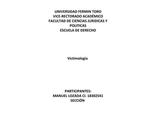 UNIVERSIDAD FERMIN TORO
VICE-RECTORADO ACADÉMICO
FACULTAD DE CIENCIAS JURIDICAS Y
POLITICAS
ESCUELA DE DERECHO
 
 
 
 
 
Victimologia
 
 
 
 
 
 
PARTICIPANTES:
MANUEL LOZADA CI. 18302541
SECCIÓN
 