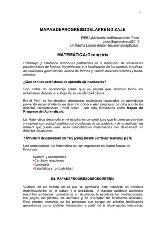 1
MAPASDEPROGRESODELAPRENDIZAJE
IPEBAyMinisterio deEducacióndel Perú
Lima,Septiembredel2013
Dr.Marino Latorre Ariño- Resumenyadaptación
MATEMÁTICA:Geometría
Construye y establece relaciones pertinentes en la resolución de situaciones
problemáticas de formas, movimientos y la localización de los cuerpos, emplean-
do relaciones geométricas, diseño de formas y usando diversos recursos y herra-
mientas.
¿Qué son los estándares de aprendizaje nacionales?
Son metas de aprendizaje claras que se espera que alcancen todos los
estudiantes del país a lo largo de su escolaridad básica.
En el Perú, se ha decidido elaborarlos estándares nacionales de aprendizaje
poniendo especial interés en describir cómo suelen progresar de ciclo a ciclo las
distintas competencias. Portal razón, han sido formulados como Mapas de
Progreso del Aprendizaje.
La Matemática desarrolla en el estudiante competencias que le permitan plantear
y resolver con actitud analítica los problemas de su contexto y de la realidad1
,de
manera que pueda usar esas competencias matemáticas con flexibilidad en
distintas situaciones.
1 Ministerio de Educación del Perú (2008).Diseño Curricular Nacional, p.316.
Las competencias de Matemática se han organizado en cuatro Mapas de
Progreso:
Número y operaciones
•Cambio y relaciones
•Geometría
•Estadística y probabilidad
EL MAPADEPROGRESODEGEOMETRÍA
Vivimos en un mundo en el que la geometría está presente en diversas
manifestaciones de la cultura y la naturaleza. A nuestro alrededor podemos
encontrar evidencias geométricas en la pintura, la escultura, las construcciones,
los juegos, las plantas, los animales y en diversidad de fenómenos naturales.
Este entorno demanda de las personas que pongan en práctica habilidades
geométricas como obtener información a partir de la observación; interpretar,
 