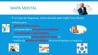 MAPA MENTAL
 É um tipo de diagrama, sistematizado pelo inglêsTony Buzan,
 voltado para...
 gestão de informações
 compreensão e solução de problemas,
 memorização e aprendizado,
 brainstorming(tempestade de ideias) e,
 auxílio da gestão estratégica de uma empresa ou negócio.
 