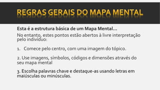 Esta é a estrutura básica de um Mapa Mental...
No entanto, estes pontos estão abertos à livre interpretação
pelo indivíduo:
1. Comece pelo centro, com uma imagem do tópico.
2. Use imagens, símbolos, códigos e dimensões através do
seu mapa mental
3. Escolha palavras chave e destaque-as usando letras em
maiúsculas ou minúsculas.
 