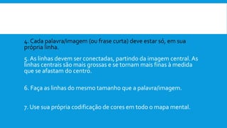 4. Cada palavra/imagem (ou frase curta) deve estar só, em sua
própria linha.
5. As linhas devem ser conectadas, partindo da imagem central.As
linhas centrais são mais grossas e se tornam mais finas à medida
que se afastam do centro.
6. Faça as linhas do mesmo tamanho que a palavra/imagem.
7. Use sua própria codificação de cores em todo o mapa mental.
 