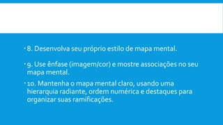 8. Desenvolva seu próprio estilo de mapa mental.
9. Use ênfase (imagem/cor) e mostre associações no seu
mapa mental.
10. Mantenha o mapa mental claro, usando uma
hierarquia radiante, ordem numérica e destaques para
organizar suas ramificações.
 