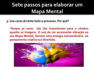 3. Use cores durante todo o processo. Por quê?
Porque as cores são tão importantes para o cérebro
quanto as imagens. O uso da cor acrescenta vibração ao
seu Mapa Mental, fornece uma energia extraordinária ao
pensamento criativo e é divertido.
 