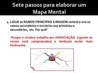 4. LIGUE os RAMOS PRINCIPAIS à IMAGEM central e una os
ramos secundários e terciários aos primários e
secundários, etc. Por quê?
Porque o cérebro trabalho por ASSOCIAÇÃO. Ligando os
ramos você compreenderá e lembrará muito mais
facilmente.
 