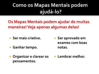  Ser mais criativo.
 Ganhar tempo.
 Organizar e clarear os
pensamentos.
Os Mapas Mentais podem ajudar de muitas
maneiras!Veja apenas algumas delas!
 Ser aprovado em
exames com boas
notas.
 Lembrar melhor.
 