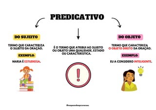 DO SUJEITO
PREDICATIVO
DO OBJETO
É O TERMO QUE ATRIBUI AO SUJEITO
OU OBJETO UMA QUALIDADE, ESTADO
OU CARACTERÍSTICA.
EU A CONSIDERO INTELIGENTE.
TERMO QUE CARACTERIZA
O SUJEITO DA ORAÇÃO.
TERMO QUE CARACTERIZA
O OBJETO DIRETO DA ORAÇÃO.
MARIA É ESTUDIOSA.
EXEMPLO: EXEMPLO:
@mapeandoaprovacoes
 