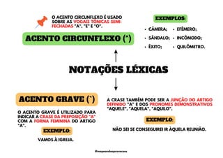 ACENTO CIRCUNFLEXO (^)
O ACENTO CIRCUNFLEXO É USADO
SOBRE AS VOGAIS TÔNICAS SEMI-
FECHADAS "A", "E" E "O".
EXEMPLOS:
CÂMERA;
SÂNDALO;
ÊXITO;
EFÊMERO;
INCÔMODO;
QUILÔMETRO.
NOTAÇÕES LÉXICAS
ACENTO GRAVE (`) A CRASE TAMBÉM PODE SER A JUNÇÃO DO ARTIGO
DEFINIDO "A" E DOS PRONOMES DEMONSTRATIVOS
"AQUELE", "AQUELA", "AQUILO".
O ACENTO GRAVE É UTILIZADO PARA
INDICAR A CRASE DA PREPOSIÇÃO "A"
COM A FORMA FEMININA DO ARTIGO
"A".
VAMOS À IGREJA.
EXEMPLO: NÃO SEI SE CONSEGUIREI IR ÀQUELA REUNIÃO.
EXEMPLO:
@mapeandoaprovacoes
 