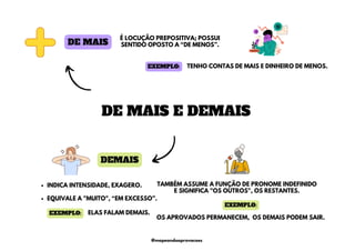 DEMAIS
INDICA INTENSIDADE, EXAGERO.
EQUIVALE A "MUITO", “EM EXCESSO”.
DE MAIS
É LOCUÇÃO PREPOSITIVA; POSSUI
SENTIDO OPOSTO A “DE MENOS”.
TAMBÉM ASSUME A FUNÇÃO DE PRONOME INDEFINIDO
E SIGNIFICA "OS OUTROS", OS RESTANTES.
OS APROVADOS PERMANECEM, OS DEMAIS PODEM SAIR.
DE MAIS E DEMAIS
ELAS FALAM DEMAIS.
EXEMPLO:
EXEMPLO:
TENHO CONTAS DE MAIS E DINHEIRO DE MENOS.
EXEMPLO:
@mapeandoaprovacoes
 
