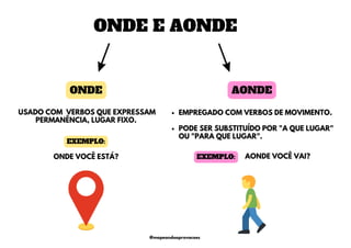 ONDE E AONDE
EMPREGADO COM VERBOS DE MOVIMENTO.
PODE SER SUBSTITUÍDO POR "A QUE LUGAR"
OU "PARA QUE LUGAR".
ONDE AONDE
USADO COM VERBOS QUE EXPRESSAM
PERMANÊNCIA, LUGAR FIXO.
ONDE VOCÊ ESTÁ?
EXEMPLO:
AONDE VOCÊ VAI?
EXEMPLO:
@mapeandoaprovacoes
 
