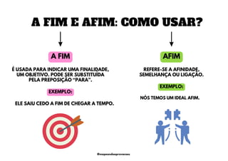AFIM
A FIM
É USADA PARA INDICAR UMA FINALIDADE,
UM OBJETIVO. PODE SER SUBSTITUÍDA
PELA PREPOSIÇÃO “PARA”.
ELE SAIU CEDO A FIM DE CHEGAR A TEMPO.
REFERE-SE A AFINIDADE,
SEMELHANÇA OU LIGAÇÃO.
NÓS TEMOS UM IDEAL AFIM.
A FIM E AFIM: COMO USAR?
EXEMPLO:
EXEMPLO:
@mapeandoaprovacoes
 