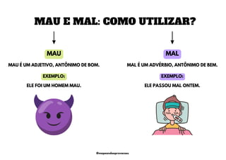 MAU
MAU E MAL: COMO UTILIZAR?
MAL
MAL É UM ADVÉRBIO, ANTÔNIMO DE BEM.
MAU É UM ADJETIVO, ANTÔNIMO DE BOM.
ELE FOI UM HOMEM MAU. ELE PASSOU MAL ONTEM.
EXEMPLO: EXEMPLO:
@mapeandoaprovacoes
 
