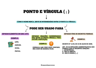PONTO E VÍRGULA ( ; )
LEITE;
AÇÚCAR;
OVOS;
FRUTAS.
EXEMPLO:
SEPARAR ORAÇÕES COORDENADAS
NAS QUAIS JÁ EXISTA VÍRGULA, PARA
EVITAR A REPETIÇÃO
ESPERAVA SAIR CEDO HOJE; CONTUDO,
MEU CHEFE ME MANDOU FICAR.
COMO O NOME INDICA, SERVE DE INTERMEDIÁRIO ENTRE O PONTO E A VÍRGULA.
PODE SER USADO PARA
SEPARAR ELEMENTOS EM UMA LISTA SEPARAR ITENS DE DECRETOS FEDERAIS
DECRETO Nº 6.514, DE 22 DE JULHO DE 2008.
ART. 3O AS INFRAÇÕES ADMINISTRATIVAS SÃO
PUNIDAS COM AS SEGUINTES SANÇÕES:
I - ADVERTÊNCIA;
II - MULTA SIMPLES;
III - MULTA DIÁRIA; […]
EXEMPLO:
EXEMPLO:
@mapeandoaprovacoes
 
