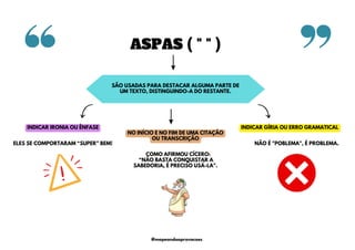 ASPAS ( " " )
SÃO USADAS PARA DESTACAR ALGUMA PARTE DE
UM TEXTO, DISTINGUINDO-A DO RESTANTE.
NO INÍCIO E NO FIM DE UMA CITAÇÃO
OU TRANSCRIÇÃO
INDICAR IRONIA OU ÊNFASE INDICAR GÍRIA OU ERRO GRAMATICAL
NÃO É "POBLEMA", É PROBLEMA.
ELES SE COMPORTARAM “SUPER” BEM!
COMO AFIRMOU CÍCERO:
“NÃO BASTA CONQUISTAR A
SABEDORIA, É PRECISO USÁ-LA".
@mapeandoaprovacoes
 