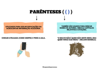 PARÊNTESES ( ( ) )
UTILIZADOS PARA ISOLAR EXPLICAÇÕES OU
ACRESCENTAR INFORMAÇÃO ACESSÓRIA.
TAMBÉM SÃO USADOS PARA INDICAR
NOMES DE AUTORES, OBRAS E CAPÍTULOS
RELATIVOS A CITAÇÕES.
“O BRAVO NÃO É QUEM NÃO SENTE MEDO, MAS
QUEM VENCE ESSE MEDO." (NELSON MANDELA)
CHEGUEI ATRASADA (COMO SEMPRE) E PERDI A AULA.
@mapeandoaprovacoes
 