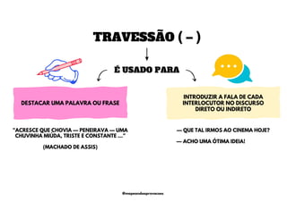TRAVESSÃO ( – )
É USADO PARA
DESTACAR UMA PALAVRA OU FRASE
INTRODUZIR A FALA DE CADA
INTERLOCUTOR NO DISCURSO
DIRETO OU INDIRETO
— QUE TAL IRMOS AO CINEMA HOJE?
— ACHO UMA ÓTIMA IDEIA!
"ACRESCE QUE CHOVIA — PENEIRAVA — UMA
CHUVINHA MIÚDA, TRISTE E CONSTANTE …”
(MACHADO DE ASSIS)
@mapeandoaprovacoes
 