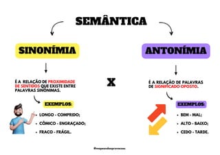 ANTONÍMIA
SINONÍMIA
É A RELAÇÃO DE PROXIMIDADE
DE SENTIDOS QUE EXISTE ENTRE
PALAVRAS SINÔNIMAS.
X
EXEMPLOS:
BEM - MAL;
ALTO - BAIXO;
CEDO - TARDE.
SEMÂNTICA
LONGO - COMPRIDO;
CÔMICO - ENGRAÇADO;
FRACO - FRÁGIL.
EXEMPLOS:
É A RELAÇÃO DE PALAVRAS
DE SIGNIFICADO OPOSTO.
@mapeandoaprovacoes
 