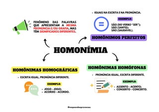 HOMONÍMIA
HOMÔNIMAS HOMOGRÁFICAS
HOMÔNIMAS HOMÓFONAS
HOMÔNIMOS PERFEITOS
FENÔMENO DAS PALAVRAS
QUE APRESENTAM A MESMA
PRONÚNCIA E/OU GRAFIA, MAS
TÊM SIGNIFICADOS DIFERENTES.
ESCRITA IGUAL, PRONÚNCIA DIFERENTE.
PRONÚNCIA IGUAL, ESCRITA DIFERENTE.
SÃO (DO VERBO “SER”);
SÃO (SANTO);
SÃO (SAUDÁVEL).
IGUAIS NA ESCRITA E NA PRONÚNCIA.
EXEMPLO:
JOGO - JOGO;
ACORDO - ACORDO.
EXEMPLO:
ASSENTO - ACENTO;
CONSERTO - CONCERTO.
EXEMPLO:
@mapeandoaprovacoes
 