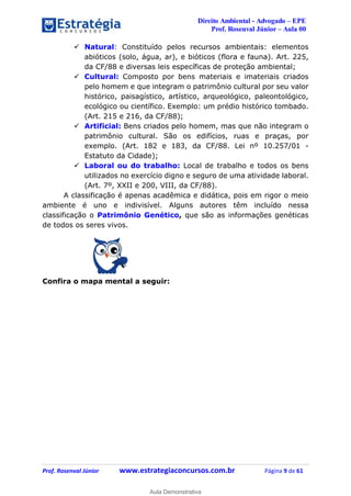 Direito Ambiental - Advogado – EPE
Prof. Rosenval Júnior – Aula 00
Prof. Rosenval Júnior www.estrategiaconcursos.com.br Página 9 de 61
 Natural: Constituído pelos recursos ambientais: elementos
abióticos (solo, água, ar), e bióticos (flora e fauna). Art. 225,
da CF/88 e diversas leis específicas de proteção ambiental;
 Cultural: Composto por bens materiais e imateriais criados
pelo homem e que integram o patrimônio cultural por seu valor
histórico, paisagístico, artístico, arqueológico, paleontológico,
ecológico ou científico. Exemplo: um prédio histórico tombado.
(Art. 215 e 216, da CF/88);
 Artificial: Bens criados pelo homem, mas que não integram o
patrimônio cultural. São os edifícios, ruas e praças, por
exemplo. (Art. 182 e 183, da CF/88. Lei nº 10.257/01 -
Estatuto da Cidade);
 Laboral ou do trabalho: Local de trabalho e todos os bens
utilizados no exercício digno e seguro de uma atividade laboral.
(Art. 7º, XXII e 200, VIII, da CF/88).
A classificação é apenas acadêmica e didática, pois em rigor o meio
ambiente é uno e indivisível. Alguns autores têm incluído nessa
classificação o Patrimônio Genético, que são as informações genéticas
de todos os seres vivos.
Confira o mapa mental a seguir:
0
Aula Demonstrativa
 