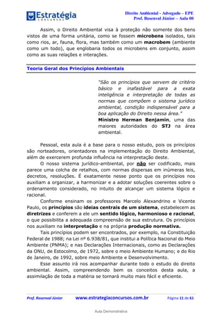 Direito Ambiental - Advogado – EPE
Prof. Rosenval Júnior – Aula 00
Prof. Rosenval Júnior www.estrategiaconcursos.com.br Página 11 de 61
Assim, o Direito Ambiental visa à proteção não somente dos bens
vistos de uma forma unitária, como se fossem microbens isolados, tais
como rios, ar, fauna, flora, mas também como um macrobem (ambiente
como um todo), que englobaria todos os microbens em conjunto, assim
como as suas relações e interações.
Teoria Geral dos Princípios Ambientais
“São os princípios que servem de critério
básico e inafastável para a exata
inteligência e interpretação de todas as
normas que compõem o sistema jurídico
ambiental, condição indispensável para a
boa aplicação do Direito nessa área.”
Ministro Herman Benjamin, uma das
maiores autoridades do STJ na área
ambiental.
Pessoal, esta aula é a base para o nosso estudo, pois os princípios
são norteadores, orientadores na implementação do Direito Ambiental,
além de exercerem profunda influência na interpretação deste.
O nosso sistema jurídico-ambiental, por não ser codificado, mais
parece uma colcha de retalhos, com normas dispersas em inúmeras leis,
decretos, resoluções. É exatamente nesse ponto que os princípios nos
auxiliam a organizar, a harmonizar e a adotar soluções coerentes sobre o
ordenamento considerado, no intuito de alcançar um sistema lógico e
racional.
Conforme ensinam os professores Marcelo Alexandrino e Vicente
Paulo, os princípios são ideias centrais de um sistema, estabelecem as
diretrizes e conferem a ele um sentido lógico, harmonioso e racional,
o que possibilita a adequada compreensão de sua estrutura. Os princípios
nos auxiliam na interpretação e na própria produção normativa.
Tais princípios podem ser encontrados, por exemplo, na Constituição
Federal de 1988; na Lei nº 6.938/81, que institui a Política Nacional do Meio
Ambiente (PNMA); e nas Declarações Internacionais, como as Declarações
da ONU, de Estocolmo, de 1972, sobre o meio Ambiente Humano; e do Rio
de Janeiro, de 1992, sobre meio Ambiente e Desenvolvimento.
Esse assunto irá nos acompanhar durante todo o estudo do direito
ambiental. Assim, compreendendo bem os conceitos desta aula, a
assimilação de toda a matéria se tornará muito mais fácil e eficiente.
0
Aula Demonstrativa
 