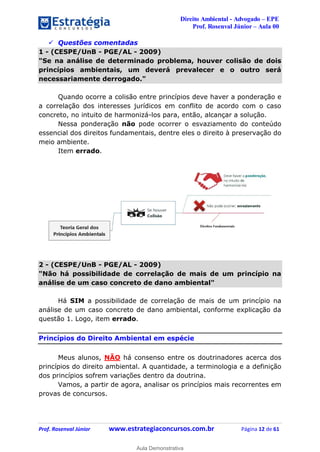 Direito Ambiental - Advogado – EPE
Prof. Rosenval Júnior – Aula 00
Prof. Rosenval Júnior www.estrategiaconcursos.com.br Página 12 de 61
 Questões comentadas
1 - (CESPE/UnB - PGE/AL - 2009)
"Se na análise de determinado problema, houver colisão de dois
princípios ambientais, um deverá prevalecer e o outro será
necessariamente derrogado."
Quando ocorre a colisão entre princípios deve haver a ponderação e
a correlação dos interesses jurídicos em conflito de acordo com o caso
concreto, no intuito de harmonizá-los para, então, alcançar a solução.
Nessa ponderação não pode ocorrer o esvaziamento do conteúdo
essencial dos direitos fundamentais, dentre eles o direito à preservação do
meio ambiente.
Item errado.
2 - (CESPE/UnB - PGE/AL - 2009)
"Não há possibilidade de correlação de mais de um princípio na
análise de um caso concreto de dano ambiental"
Há SIM a possibilidade de correlação de mais de um princípio na
análise de um caso concreto de dano ambiental, conforme explicação da
questão 1. Logo, item errado.
Princípios do Direito Ambiental em espécie
Meus alunos, NÃO há consenso entre os doutrinadores acerca dos
princípios do direito ambiental. A quantidade, a terminologia e a definição
dos princípios sofrem variações dentro da doutrina.
Vamos, a partir de agora, analisar os princípios mais recorrentes em
provas de concursos.
0
Aula Demonstrativa
 