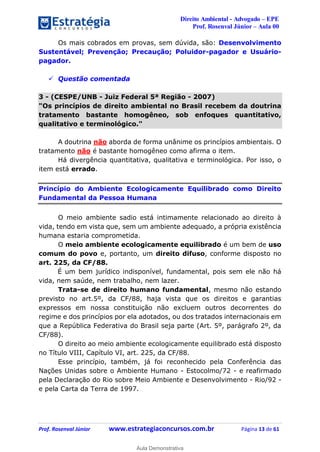 Direito Ambiental - Advogado – EPE
Prof. Rosenval Júnior – Aula 00
Prof. Rosenval Júnior www.estrategiaconcursos.com.br Página 13 de 61
Os mais cobrados em provas, sem dúvida, são: Desenvolvimento
Sustentável; Prevenção; Precaução; Poluidor-pagador e Usuário-
pagador.
 Questão comentada
3 - (CESPE/UNB - Juiz Federal 5ª Região - 2007)
"Os princípios de direito ambiental no Brasil recebem da doutrina
tratamento bastante homogêneo, sob enfoques quantitativo,
qualitativo e terminológico."
A doutrina não aborda de forma unânime os princípios ambientais. O
tratamento não é bastante homogêneo como afirma o item.
Há divergência quantitativa, qualitativa e terminológica. Por isso, o
item está errado.
Princípio do Ambiente Ecologicamente Equilibrado como Direito
Fundamental da Pessoa Humana
O meio ambiente sadio está intimamente relacionado ao direito à
vida, tendo em vista que, sem um ambiente adequado, a própria existência
humana estaria comprometida.
O meio ambiente ecologicamente equilibrado é um bem de uso
comum do povo e, portanto, um direito difuso, conforme disposto no
art. 225, da CF/88.
É um bem jurídico indisponível, fundamental, pois sem ele não há
vida, nem saúde, nem trabalho, nem lazer.
Trata-se de direito humano fundamental, mesmo não estando
previsto no art.5º, da CF/88, haja vista que os direitos e garantias
expressos em nossa constituição não excluem outros decorrentes do
regime e dos princípios por ela adotados, ou dos tratados internacionais em
que a República Federativa do Brasil seja parte (Art. 5º, parágrafo 2º, da
CF/88).
O direito ao meio ambiente ecologicamente equilibrado está disposto
no Título VIII, Capítulo VI, art. 225, da CF/88.
Esse princípio, também, já foi reconhecido pela Conferência das
Nações Unidas sobre o Ambiente Humano - Estocolmo/72 - e reafirmado
pela Declaração do Rio sobre Meio Ambiente e Desenvolvimento - Rio/92 -
e pela Carta da Terra de 1997.
0
Aula Demonstrativa
 