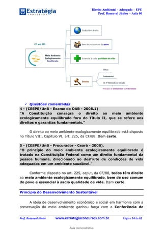 Direito Ambiental - Advogado – EPE
Prof. Rosenval Júnior – Aula 00
Prof. Rosenval Júnior www.estrategiaconcursos.com.br Página 14 de 61
 Questões comentadas
4 - (CESPE/UnB - Exame da OAB - 2008.1)
"A Constituição consagra o direito ao meio ambiente
ecologicamente equilibrado fora do Título II, que se refere aos
direitos e garantias fundamentais."
O direito ao meio ambiente ecologicamente equilibrado está disposto
no Título VIII, Capítulo VI, art. 225, da CF/88. Item certo.
5 - (CESPE/UnB - Procurador - Ceará - 2008).
"O princípio do meio ambiente ecologicamente equilibrado é
tratado na Constituição Federal como um direito fundamental da
pessoa humana, direcionado ao desfrute de condições de vida
adequadas em um ambiente saudável."
Conforme disposto no art. 225, caput, da CF/88, todos têm direito
ao meio ambiente ecologicamente equilibrado, bem de uso comum
do povo e essencial à sadia qualidade de vida. Item certo.
Princípio do Desenvolvimento Sustentável
A ideia de desenvolvimento econômico e social em harmonia com a
preservação do meio ambiente ganhou força com a Conferência de
0
Aula Demonstrativa
 