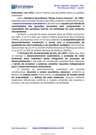 Direito Ambiental - Advogado – EPE
Prof. Rosenval Júnior – Aula 00
Prof. Rosenval Júnior www.estrategiaconcursos.com.br Página 15 de 61
Estocolmo, em 1972, marco histórico das discussões sobre as questões
ambientais.
Para o Relatório Brundtland "Nosso Futuro Comum", de 1987,
elaborado pela Comissão Mundial sobre Meio Ambiente e Desenvolvimento,
o desenvolvimento sustentável é definido como aquele que atende às
necessidades das gerações presentes sem comprometer a
capacidade das gerações futuras na satisfação de suas próprias
necessidades.
No Brasil, o conceito já estava presente antes da CF/88 e da Rio/92.
Em 1981, a Lei nº 6.938, que institui a Política Nacional do Meio Ambiente
(PNMA), já prescrevia como um de seus objetivos a compatibilização do
desenvolvimento econômico e social com a preservação da
qualidade do meio ambiente e do equilíbrio ecológico. Este princípio
está previsto nas Lei nº 12.187/09 (Política Nacional de Mudança do Clima)
e na Lei nº 12.305/10 (Política Nacional de Resíduos Sólidos).
O Princípio 04, da Declaração do Rio, de 1992, dispõe que, para
se alcançar o desenvolvimento sustentável, a proteção do meio
ambiente deve constituir parte integrante do processo de
desenvolvimento e não pode ser considerada separadamente. Ademais,
a tarefa de erradicar a pobreza constitui requisito indispensável
para o desenvolvimento sustentável.
O princípio do desenvolvimento sustentável tem previsão
constitucional, devendo a ordem econômica observar, conforme os
ditames da justiça social, entre outros, os princípios da função social
da propriedade e a defesa do meio ambiente, inclusive mediante
tratamento diferenciado conforme o impacto ambiental dos produtos e
serviços e de seus processos de elaboração e de prestação.
0
Aula Demonstrativa
 