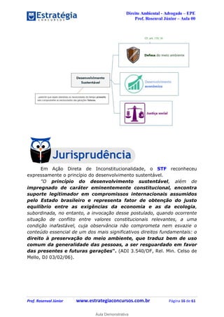 Direito Ambiental - Advogado – EPE
Prof. Rosenval Júnior – Aula 00
Prof. Rosenval Júnior www.estrategiaconcursos.com.br Página 16 de 61
Em Ação Direta de Inconstitucionalidade, o STF reconheceu
expressamente o princípio do desenvolvimento sustentável.
"O princípio do desenvolvimento sustentável, além de
impregnado de caráter eminentemente constitucional, encontra
suporte legitimador em compromissos internacionais assumidos
pelo Estado brasileiro e representa fator de obtenção do justo
equilíbrio entre as exigências da economia e as da ecologia,
subordinada, no entanto, a invocação desse postulado, quando ocorrente
situação de conflito entre valores constitucionais relevantes, a uma
condição inafastável, cuja observância não comprometa nem esvazie o
conteúdo essencial de um dos mais significativos direitos fundamentais: o
direito à preservação do meio ambiente, que traduz bem de uso
comum da generalidade das pessoas, a ser resguardado em favor
das presentes e futuras gerações". (ADI 3.540/DF, Rel. Min. Celso de
Mello, DJ 03/02/06).
0
Aula Demonstrativa
 