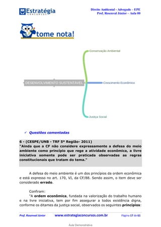 Direito Ambiental - Advogado – EPE
Prof. Rosenval Júnior – Aula 00
Prof. Rosenval Júnior www.estrategiaconcursos.com.br Página 17 de 61
 Questões comentadas
6 - (CESPE/UNB - TRF 5º Região- 2011)
"Ainda que a CF não considere expressamente a defesa do meio
ambiente como princípio que rege a atividade econômica, a livre
iniciativa somente pode ser praticada observadas as regras
constitucionais que tratam do tema."
A defesa do meio ambiente é um dos princípios da ordem econômica
e está expresso no art. 170, VI, da CF/88. Sendo assim, o item deve ser
considerado errado.
Confiram:
"A ordem econômica, fundada na valorização do trabalho humano
e na livre iniciativa, tem por fim assegurar a todos existência digna,
conforme os ditames da justiça social, observados os seguintes princípios:
0
Aula Demonstrativa
 