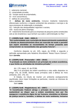 Direito Ambiental - Advogado – EPE
Prof. Rosenval Júnior – Aula 00
Prof. Rosenval Júnior www.estrategiaconcursos.com.br Página 18 de 61
I - soberania nacional;
II - propriedade privada;
III - função social da propriedade;
IV - livre concorrência;
V - defesa do consumidor;
VI - defesa do meio ambiente, inclusive mediante tratamento
diferenciado conforme o impacto ambiental dos produtos e serviços e de
seus processos de elaboração e prestação;
VII - redução das desigualdades regionais e sociais;
VIII - busca do pleno emprego;
IX - tratamento favorecido para as empresas de pequeno porte constituídas
sob as leis brasileiras e que tenham sua sede e administração no País."
7 - (CESPE/UnB - OAB - 2009.2)
"Em conformidade com o princípio do desenvolvimento sustentável,
o direito ao desenvolvimento deve ser exercido de modo a permitir
que sejam atendidas as necessidades do tempo presente sem
comprometer as necessidades das gerações futuras".
Conforme disposto no art. 225, caput, da CF/88, e segundo a
definição apresentada pelo Relatório Brundtland "Nosso Futuro Comum".
Item correto.
8 - (CESPE/UnB - Procurador - AGU - 2010)
"A proteção ao meio ambiente é um princípio da ordem econômica,
o que limita as atividades da iniciativa privada."
Art. 170, caput, VI, da CF/88.
São 9 os princípios da ordem econômica e eles estão dispostos no
artigo 170, da CF/88. Dentre esses princípios está a defesa do meio
ambiente. (Art. 170, VI)
O Estado, no intuito de manter um ambiente ecologicamente
equilibrado, deve impor limitações ao particular, visando ao interesse de
toda a sociedade.
Item certo.
9 - (CESPE/UnB - Magistratura/ AC - 2007)
"A Constituição Federal abriga o princípio do desenvolvimento
sustentável ao dispor que a ordem econômica tem por fim
assegurar a existência digna do ser humano, atendidos os ditames
da justiça social e, também, a defesa do meio ambiente, inclusive
0
Aula Demonstrativa
 