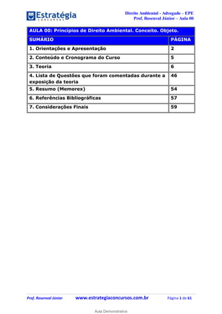Direito Ambiental - Advogado – EPE
Prof. Rosenval Júnior – Aula 00
Prof. Rosenval Júnior www.estrategiaconcursos.com.br Página 1 de 61
AULA 00: Princípios de Direito Ambiental. Conceito. Objeto.
SUMÁRIO PÁGINA
1. Orientações e Apresentação 2
2. Conteúdo e Cronograma do Curso 5
3. Teoria 6
4. Lista de Questões que foram comentadas durante a
exposição da teoria
46
5. Resumo (Memorex) 54
6. Referências Bibliográficas 57
7. Considerações Finais 59
0
Aula Demonstrativa
 