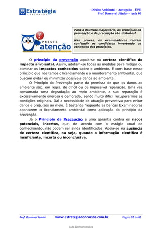 Direito Ambiental - Advogado – EPE
Prof. Rosenval Júnior – Aula 00
Prof. Rosenval Júnior www.estrategiaconcursos.com.br Página 20 de 61
O princípio da prevenção apoia-se na certeza científica do
impacto ambiental. Assim, adotam-se todas as medidas para mitigar ou
eliminar os impactos conhecidos sobre o ambiente. É com base nesse
princípio que nós temos o licenciamento e o monitoramento ambiental, que
buscam evitar ou minimizar possíveis danos ao ambiente.
O Princípio da Prevenção parte da premissa de que os danos ao
ambiente são, em regra, de difícil ou de impossível reparação. Uma vez
consumada uma degradação ao meio ambiente, a sua reparação é
excessivamente onerosa e demorada, sendo muito difícil recuperarmos as
condições originais. Daí a necessidade de atuação preventiva para evitar
danos e prejuízos ao meio. É bastante frequente as Bancas Examinadoras
apontarem o licenciamento ambiental como aplicação do princípio da
prevenção.
Já o Princípio da Precaução é uma garantia contra os riscos
potenciais, incertos, que, de acordo com o estágio atual do
conhecimento, não podem ser ainda identificados. Apoia-se na ausência
de certeza científica, ou seja, quando a informação científica é
insuficiente, incerta ou inconclusiva.
Para a doutrina majoritária, os princípios da
prevenção e da precaução são distintos!
Nas provas, os examinadores tentam
confundir os candidatos invertendo os
conceitos dos princípios.
0
Aula Demonstrativa
 