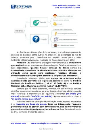 Direito Ambiental - Advogado – EPE
Prof. Rosenval Júnior – Aula 00
Prof. Rosenval Júnior www.estrategiaconcursos.com.br Página 21 de 61
No âmbito das Convenções Internacionais, o princípio da precaução
encontra-se disposto, entre outros, no artigo 15, da Declaração do Rio de
Janeiro, elaborada pela Conferência das Nações Unidas para o Meio
Ambiente e Desenvolvimento, realizada no Rio de Janeiro, em 1992.
Princípio 15: “De modo a proteger o meio ambiente, o princípio da
precaução deve ser amplamente observado pelos Estados, de acordo com
suas capacidades. Quando houver ameaça de danos sérios ou
irreversíveis, a ausência de absoluta certeza científica não deve ser
utilizada como razão para postergar medidas eficazes e
economicamente viáveis para prevenir a degradação ambiental”.
Importante observar, ainda, que ambos os princípios estão
expressamente previstos na legislação brasileira, como na Política
Nacional de Resíduos Sólidos (Lei nº 12.305/10) e na Política
Nacional sobre Mudança do Clima (Lei nº 12.187/09).
Sempre que há riscos potenciais, incertos, em que não haja certeza
científica quanto à extensão ou ao grau desses, devemos adotar a opção
mais favorável à manutenção do equilíbrio ambiental (in dubio pro
natura) e da saúde (in dubio pro salute). Alguns autores ainda citam o
“in dubio contra projectum”
Voltando a falar do princípio da precaução, outro aspecto importante
é a inversão do ônus da prova. Cabe ao interessado (suposto
poluidor) o ônus de provar, com anterioridade, que as intervenções
pretendidas não são perigosas e/ou poluentes. Esse é o entendimento
do STJ, conforme transcrito abaixo.
0
Aula Demonstrativa
 