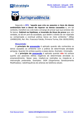 Direito Ambiental - Advogado – EPE
Prof. Rosenval Júnior – Aula 00
Prof. Rosenval Júnior www.estrategiaconcursos.com.br Página 22 de 61
Segundo o STJ, "aquele que cria ou assume o risco de danos
ambientais tem o dever de reparar os danos causados e, em tal
contexto, transfere-se a ele todo o encargo de provar que sua conduta não
foi lesiva. Cabível na hipótese, a inversão do ônus da prova que, em
verdade, se dá em prol da sociedade, que detém o direito de ver reparada
ou compensada a eventual prática lesiva ao meio ambiente." (REsp
1049822/RS, Rel. Min. Francisco Falcão, Primeira Turma, DJe 18/05/2009)
Resumindo:
O princípio da prevenção é aplicado quando são conhecidos os
danos causados ao ambiente com a prática de determinada atividade
perigosa. Quando há certeza quanto a esses danos. Exemplo: mineração.
Já o princípio da precaução é aplicado quando não há certeza
quanto aos possíveis efeitos negativos de determinada atividade ou
empreendimento. Nesse caso, impõem-se restrições ou impede-se a
intervenção pretendida. Exemplos: OGM (Organismos Geneticamente
Modificados); radiofrequência de antenas de telefonia celular.
0
Aula Demonstrativa
 