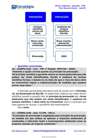 Direito Ambiental - Advogado – EPE
Prof. Rosenval Júnior – Aula 00
Prof. Rosenval Júnior www.estrategiaconcursos.com.br Página 23 de 61
 Questões comentadas
10 - (CESPE/UnB - Juiz - TRF 1ª Região- MPE/RO - 2009)
"Assinale a opção correta quanto ao princípio da precaução:
Tal princípio constitui a garantia contra os riscos potenciais que não
podem ser ainda identificados, devido à ausência da certeza
científica formal, e baseia-se na ideia de que o risco de dano sério
ou irreversível requer a implementação de medidas que possam
prever esse dano."
A definição apresentada pela Banca está de acordo com o Princípio
15, da Declaração da Rio/92. As palavrinhas mágicas que vocês devem
identificar quando a questão falar de princípio da precaução são: riscos
potenciais que não podem ser ainda identificados + ausência de
certeza científica + dano sério ou irreversível. Esse é o princípio que
mais aparece em provas, o queridinho dos examinadores!
Item certo.
11 - (CESPE/UnB - Juiz- TJ/PB - 2011)
"O princípio da prevenção é englobado pelo princípio da precaução,
na medida em que ambos se aplicam a impactos ambientais já
conhecidos e informam tanto o licenciamento ambiental como os
próprios estudos de impacto ambiental."
PREVENÇÃO
Certeza
científica
acerca do
dano
Risco certo,
concreto,
conhecido
Mineração
PRECAUÇÃO
Ausência de
certeza
científica.
Dúvida
Risco incerto,
potencial,
desconhecido
OGM
0
Aula Demonstrativa
 