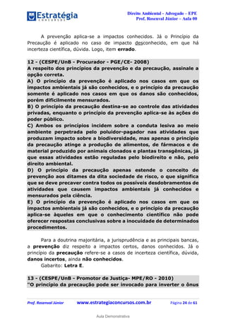 Direito Ambiental - Advogado – EPE
Prof. Rosenval Júnior – Aula 00
Prof. Rosenval Júnior www.estrategiaconcursos.com.br Página 24 de 61
A prevenção aplica-se a impactos conhecidos. Já o Princípio da
Precaução é aplicado no caso de impacto desconhecido, em que há
incerteza científica, dúvida. Logo, item errado.
12 - (CESPE/UnB - Procurador - PGE/CE- 2008)
A respeito dos princípios da prevenção e da precaução, assinale a
opção correta.
A) O princípio da prevenção é aplicado nos casos em que os
impactos ambientais já são conhecidos, e o princípio da precaução
somente é aplicado nos casos em que os danos são conhecidos,
porém dificilmente mensurados.
B) O princípio da precaução destina-se ao controle das atividades
privadas, enquanto o princípio da prevenção aplica-se às ações do
poder público.
C) Ambos os princípios incidem sobre a conduta lesiva ao meio
ambiente perpetrada pelo poluidor-pagador nas atividades que
produzam impacto sobre a biodiversidade, mas apenas o princípio
da precaução atinge a produção de alimentos, de fármacos e de
material produzido por animais clonados e plantas transgênicas, já
que essas atividades estão reguladas pelo biodireito e não, pelo
direito ambiental.
D) O princípio da precaução apenas estende o conceito de
prevenção aos ditames da dita sociedade de risco, o que significa
que se deve precaver contra todos os possíveis desdobramentos de
atividades que causem impactos ambientais já conhecidos e
mensurados pela ciência.
E) O princípio da prevenção é aplicado nos casos em que os
impactos ambientais já são conhecidos, e o princípio da precaução
aplica-se àqueles em que o conhecimento científico não pode
oferecer respostas conclusivas sobre a inocuidade de determinados
procedimentos.
Para a doutrina majoritária, a jurisprudência e as principais bancas,
a prevenção diz respeito a impactos certos, danos conhecidos. Já o
princípio da precaução refere-se a casos de incerteza científica, dúvida,
danos incertos, ainda não conhecidos.
Gabarito: Letra E.
13 - (CESPE/UnB - Promotor de Justiça- MPE/RO - 2010)
"O princípio da precaução pode ser invocado para inverter o ônus
0
Aula Demonstrativa
 