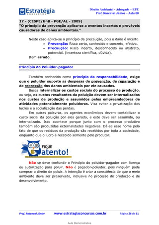 Direito Ambiental - Advogado – EPE
Prof. Rosenval Júnior – Aula 00
Prof. Rosenval Júnior www.estrategiaconcursos.com.br Página 26 de 61
17 - (CESPE/UnB - PGE/AL - 2009)
"O princípio da prevenção aplica-se a eventos incertos e prováveis
causadores de danos ambientais."
Neste caso aplica-se o princípio da precaução, pois o dano é incerto.
 Prevenção: Risco certo, conhecido e concreto, efetivo.
 Precaução: Risco incerto, desconhecido ou abstrato,
potencial. (incerteza científica, dúvida).
Item errado.
Princípio do Poluidor-pagador
Também conhecido como princípio da responsabilidade, exige
que o poluidor suporte as despesas de prevenção, de reparação e
de repressão dos danos ambientais por ele causados.
Busca internalizar os custos sociais do processo de produção,
ou seja, os custos resultantes da poluição devem ser internalizados
nos custos de produção e assumidos pelos empreendedores de
atividades potencialmente poluidoras. Visa evitar a privatização dos
lucros e a socialização das perdas.
Em outras palavras, os agentes econômicos devem contabilizar o
custo social da poluição por eles gerada, e este deve ser assumido, ou
internalizado. Isso acontece porque junto com o processo produtivo
também são produzidas externalidades negativas. Dá-se esse nome pelo
fato de que os resíduos da produção são recebidos por toda a sociedade,
enquanto que o lucro é recebido somente pelo produtor.
Não se deve confundir o Princípio do poluidor-pagador com licença
ou autorização para poluir. Não é pagador-poluidor, pois ninguém pode
comprar o direito de poluir. A intenção é criar a consciência de que o meio
ambiente deve ser preservado, inclusive no processo de produção e de
desenvolvimento.
0
Aula Demonstrativa
 