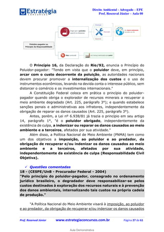 Direito Ambiental - Advogado – EPE
Prof. Rosenval Júnior – Aula 00
Prof. Rosenval Júnior www.estrategiaconcursos.com.br Página 27 de 61
O Princípio 16, da Declaração do Rio/92, enuncia o Princípio do
Poluidor-pagador: "Tendo em vista que o poluidor deve, em princípio,
arcar com o custo decorrente da poluição, as autoridades nacionais
devem procurar promover a internalização dos custos e o uso de
instrumentos econômicos, levando na devida conta o interesse público, sem
distorcer o comércio e os investimentos internacionais."
A Constituição Federal coloca em prática o princípio do poluidor-
pagador quando obriga o explorador de recursos minerais a recuperar o
meio ambiente degradado (Art. 225, parágrafo 3°); e quando estabelece
sanções penais e administrativas aos infratores, independentemente da
obrigação de reparar os danos causados (Art. 225, parágrafo 3°).
Antes, porém, a Lei nº 6.938/81 já trazia o princípio em seu artigo
14, parágrafo 1°, "é o poluidor obrigado, independentemente da
existência de culpa, a indenizar ou reparar os danos causados ao meio
ambiente e a terceiros, afetados por sua atividade."
Além disso, a Política Nacional de Meio Ambiente (PNMA) tem como
um dos objetivos a imposição, ao poluidor e ao predador, da
obrigação de recuperar e/ou indenizar os danos causados ao meio
ambiente e a terceiros, afetados por sua atividade,
independentemente da existência de culpa (Responsabilidade Civil
Objetiva).
 Questões comentadas
18 - (CESPE/UnB - Procurador Federal - 2004)
"Pelo princípio do poluidor-pagador, consagrado no ordenamento
jurídico brasileiro, o degradador deve responsabilizar-se pelos
custos destinados à exploração dos recursos naturais e à prevenção
dos danos ambientais, internalizando tais custos na própria cadeia
de produção."
"A Política Nacional do Meio Ambiente visará à imposição, ao poluidor
e ao predador, da obrigação de recuperar e/ou indenizar os danos causados
0
Aula Demonstrativa
 