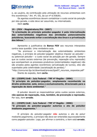 Direito Ambiental - Advogado – EPE
Prof. Rosenval Júnior – Aula 00
Prof. Rosenval Júnior www.estrategiaconcursos.com.br Página 28 de 61
e, ao usuário, da contribuição pela utilização de recursos ambientais com
fins econômicos." Art. 4º, VII, da Lei nº 6.938/81.
Os agentes econômicos devem contabilizar o custo social da poluição
por eles gerada, e este deve ser assumido, ou internalizado.
Item certo.
19 - (FGV - Magistratura/PA - 2007)
"A orientação do princípio poluidor-pagador é pela internalização
das externalidades negativas das atividades potencialmente
poluidoras, buscando evitar a socialização dos ônus e a privatização
dos bônus."
Apresento a justificativa da Banca FGV aos recursos interpostos
contra essa questão. Uma verdadeira aula.
"Ao promover a internalização das externalidades ambientais
negativas, o princípio do poluidor-pagador objetiva imputar ao poluidor -
ou potencial poluidor - o custo social da poluição por ele gerada. Sempre
que os custos sociais externos (de prevenção, reparação e/ou repressão)
que acompanham os processos produtivos (externalidades negativas) não
são arcados pelos agentes econômicos (privatização de lucros), eles são
suportados pela coletividade (socialização de perdas)."
"http://concurso.fgv.br/download/provas/tjpa07_recursos_respostas.pdf"
Diante do exposto, item certo.
20 - (CESPE/UnB - Juiz Federal - TRF 4ª Região - 2006)
"O princípio do poluidor-pagador, amplamente reconhecido no
direito ambiental, está, única e exclusivamente, direcionado para a
reparação do dano ambiental."
O poluidor deverá se responsabilizar pelos custos sociais externos,
não apenas de reparação, mas, também, de prevenção e repressão.
Por isso, item errado.
21 - (CESPE/UnB - Juiz Federal - TRF 4ª Região - 2006)
"O princípio do poluidor-pagador autoriza o ato de poluidor
mediante pagamento."
O princípio do poluidor-pagador não autoriza o ato de poluir
mediante pagamento, o princípio não deve ser entendido equivocadamente
como pagador-poluidor. Logo, por afirmar o contrário, o item está errado.
0
Aula Demonstrativa
 